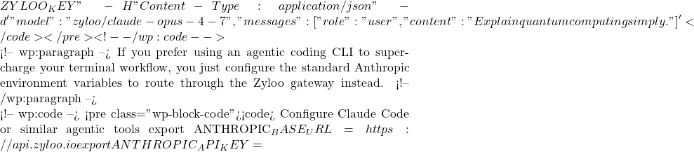 ZYLOO_KEY" \   -H "Content-Type: application/json" \   -d '{     "model": "zyloo/claude-opus-4-7",     "messages": [{"role": "user", "content": "Explain quantum computing simply."}]   }' </code></pre> <!-- /wp:code -->  <!-- wp:paragraph --> If you prefer using an agentic coding CLI to supercharge your terminal workflow, you just configure the standard Anthropic environment variables to route through the Zyloo gateway instead. <!-- /wp:paragraph -->  <!-- wp:code --> <pre class="wp-block-code"><code># Configure Claude Code or similar agentic tools export ANTHROPIC_BASE_URL=https://api.zyloo.io export ANTHROPIC_API_KEY=