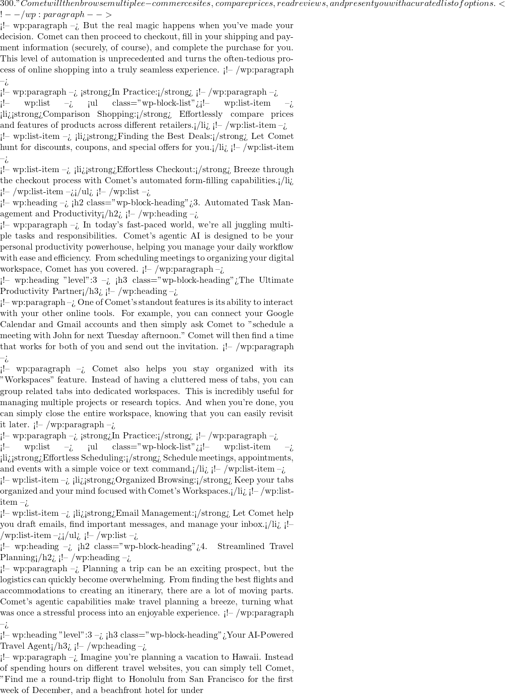 Rendered by QuickLaTeX.com 300." Comet will then browse multiple e-commerce sites, compare prices, read reviews, and present you with a curated list of options. <!-- /wp:paragraph -->  <!-- wp:paragraph --> But the real magic happens when you've made your decision. Comet can then proceed to checkout, fill in your shipping and payment information (securely, of course), and complete the purchase for you. This level of automation is unprecedented and turns the often-tedious process of online shopping into a truly seamless experience. <!-- /wp:paragraph -->  <!-- wp:paragraph --> <strong>In Practice:</strong> <!-- /wp:paragraph -->  <!-- wp:list --> <ul class="wp-block-list"><!-- wp:list-item --> <li><strong>Comparison Shopping:</strong> Effortlessly compare prices and features of products across different retailers.</li> <!-- /wp:list-item -->  <!-- wp:list-item --> <li><strong>Finding the Best Deals:</strong> Let Comet hunt for discounts, coupons, and special offers for you.</li> <!-- /wp:list-item -->  <!-- wp:list-item --> <li><strong>Effortless Checkout:</strong> Breeze through the checkout process with Comet's automated form-filling capabilities.</li> <!-- /wp:list-item --></ul> <!-- /wp:list -->  <!-- wp:heading --> <h2 class="wp-block-heading">3. Automated Task Management and Productivity</h2> <!-- /wp:heading -->  <!-- wp:paragraph --> In today's fast-paced world, we're all juggling multiple tasks and responsibilities. Comet's agentic AI is designed to be your personal productivity powerhouse, helping you manage your daily workflow with ease and efficiency. From scheduling meetings to organizing your digital workspace, Comet has you covered. <!-- /wp:paragraph -->  <!-- wp:heading {"level":3} --> <h3 class="wp-block-heading">The Ultimate Productivity Partner</h3> <!-- /wp:heading -->  <!-- wp:paragraph --> One of Comet's standout features is its ability to interact with your other online tools. For example, you can connect your Google Calendar and Gmail accounts and then simply ask Comet to "schedule a meeting with John for next Tuesday afternoon." Comet will then find a time that works for both of you and send out the invitation. <!-- /wp:paragraph -->  <!-- wp:paragraph --> Comet also helps you stay organized with its "Workspaces" feature. Instead of having a cluttered mess of tabs, you can group related tabs into dedicated workspaces. This is incredibly useful for managing multiple projects or research topics. And when you're done, you can simply close the entire workspace, knowing that you can easily revisit it later. <!-- /wp:paragraph -->  <!-- wp:paragraph --> <strong>In Practice:</strong> <!-- /wp:paragraph -->  <!-- wp:list --> <ul class="wp-block-list"><!-- wp:list-item --> <li><strong>Effortless Scheduling:</strong> Schedule meetings, appointments, and events with a simple voice or text command.</li> <!-- /wp:list-item -->  <!-- wp:list-item --> <li><strong>Organized Browsing:</strong> Keep your tabs organized and your mind focused with Comet's Workspaces.</li> <!-- /wp:list-item -->  <!-- wp:list-item --> <li><strong>Email Management:</strong> Let Comet help you draft emails, find important messages, and manage your inbox.</li> <!-- /wp:list-item --></ul> <!-- /wp:list -->  <!-- wp:heading --> <h2 class="wp-block-heading">4. Streamlined Travel Planning</h2> <!-- /wp:heading -->  <!-- wp:paragraph --> Planning a trip can be an exciting prospect, but the logistics can quickly become overwhelming. From finding the best flights and accommodations to creating an itinerary, there are a lot of moving parts. Comet's agentic capabilities make travel planning a breeze, turning what was once a stressful process into an enjoyable experience. <!-- /wp:paragraph -->  <!-- wp:heading {"level":3} --> <h3 class="wp-block-heading">Your AI-Powered Travel Agent</h3> <!-- /wp:heading -->  <!-- wp:paragraph --> Imagine you're planning a vacation to Hawaii. Instead of spending hours on different travel websites, you can simply tell Comet, "Find me a round-trip flight to Honolulu from San Francisco for the first week of December, and a beachfront hotel for under