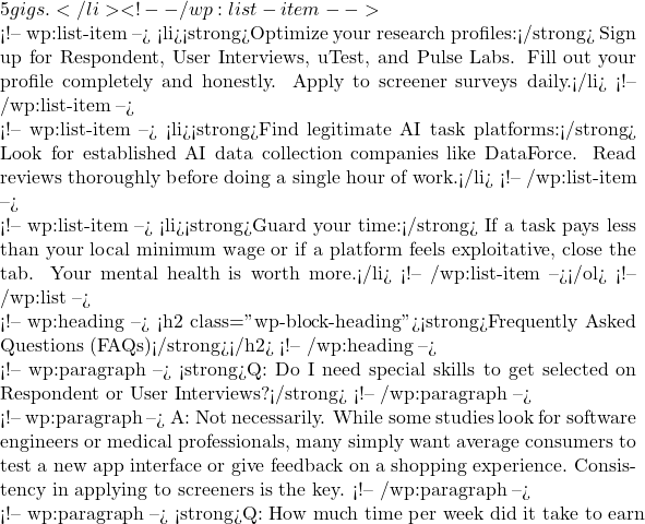 5 gigs.</li> <!-- /wp:list-item -->  <!-- wp:list-item --> <li><strong>Optimize your research profiles:</strong> Sign up for Respondent, User Interviews, uTest, and Pulse Labs. Fill out your profile completely and honestly. Apply to screener surveys daily.</li> <!-- /wp:list-item -->  <!-- wp:list-item --> <li><strong>Find legitimate AI task platforms:</strong> Look for established AI data collection companies like DataForce. Read reviews thoroughly before doing a single hour of work.</li> <!-- /wp:list-item -->  <!-- wp:list-item --> <li><strong>Guard your time:</strong> If a task pays less than your local minimum wage or if a platform feels exploitative, close the tab. Your mental health is worth more.</li> <!-- /wp:list-item --></ol> <!-- /wp:list -->  <!-- wp:heading --> <h2 class="wp-block-heading"><strong>Frequently Asked Questions (FAQs)</strong></h2> <!-- /wp:heading -->  <!-- wp:paragraph --> <strong>Q: Do I need special skills to get selected on Respondent or User Interviews?</strong> <!-- /wp:paragraph -->  <!-- wp:paragraph --> A: Not necessarily. While some studies look for software engineers or medical professionals, many simply want average consumers to test a new app interface or give feedback on a shopping experience. Consistency in applying to screeners is the key. <!-- /wp:paragraph -->  <!-- wp:paragraph --> <strong>Q: How much time per week did it take to earn