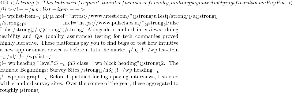 400</strong>. The studies are frequent, the interface is user friendly, and they pay out reliably in gift cards or via PayPal.</li> <!-- /wp:list-item -->  <!-- wp:list-item --> <li><a href="https://www.utest.com/"><strong>uTest</strong></a><strong> & </strong><a href="https://www.pulselabs.ai/"><strong>Pulse Labs</strong></a><strong>:</strong> Alongside standard interviews, doing usability and QA (quality assurance) testing for tech companies proved highly lucrative. These platforms pay you to find bugs or test how intuitive a new app or smart device is before it hits the market.</li> <!-- /wp:list-item --></ul> <!-- /wp:list -->  <!-- wp:heading {"level":3} --> <h3 class="wp-block-heading"><strong>2. The Humble Beginnings: Survey Sites</strong></h3> <!-- /wp:heading -->  <!-- wp:paragraph --> Before I qualified for high paying interviews, I started with standard survey sites. Over the course of the year, these aggregated to roughly <strong>