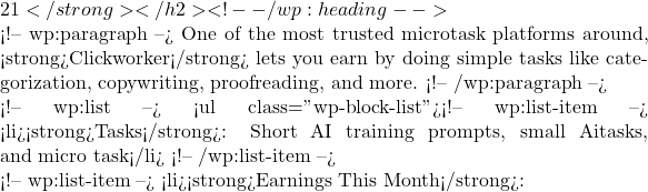 21</strong></h2> <!-- /wp:heading -->  <!-- wp:paragraph --> One of the most trusted microtask platforms around, <strong>Clickworker</strong> lets you earn by doing simple tasks like categorization, copywriting, proofreading, and more. <!-- /wp:paragraph -->  <!-- wp:list --> <ul class="wp-block-list"><!-- wp:list-item --> <li><strong>Tasks</strong>: Short AI training prompts, small Ai\I tasks, and micro task</li> <!-- /wp:list-item -->  <!-- wp:list-item --> <li><strong>Earnings This Month</strong>: