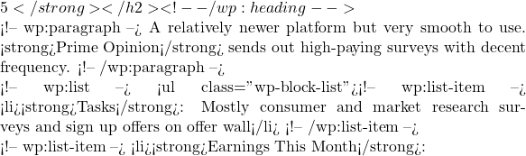 5</strong></h2> <!-- /wp:heading -->  <!-- wp:paragraph --> A relatively newer platform but very smooth to use. <strong>Prime Opinion</strong> sends out high-paying surveys with decent frequency. <!-- /wp:paragraph -->  <!-- wp:list --> <ul class="wp-block-list"><!-- wp:list-item --> <li><strong>Tasks</strong>: Mostly consumer and market research surveys and sign up offers on offer wall</li> <!-- /wp:list-item -->  <!-- wp:list-item --> <li><strong>Earnings This Month</strong>: